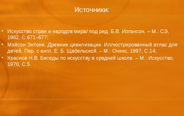 Источники: Искусство стран и народов мира/ под ред. Б.В. Иогансон. – М.: СЭ, 1962, С.671–677; Мэйсон Энтони. Древние цивилизации. Иллюстрированный атлас для детей. Пер. с англ. Е. Б. Щабельской. – М.: Оникс, 1997, С.14; Краснов Н.В. Беседы по искусству в средней школе. – М.: Искусство, 1970, С.5. 