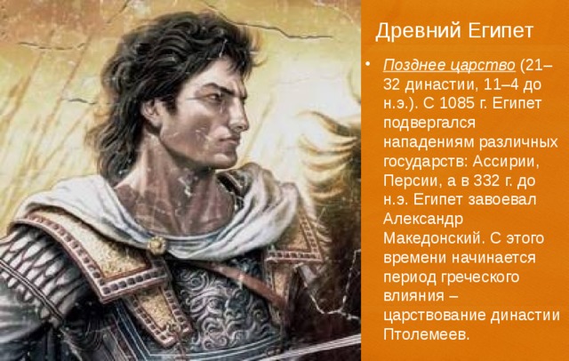 Древний Египет Позднее царство (21–32 династии, 11–4 до н.э.). С 1085 г. Египет подвергался нападениям различных государств: Ассирии, Персии, а в 332 г. до н.э. Египет завоевал Александр Македонский. С этого времени начинается период греческого влияния – царствование династии Птолемеев. 