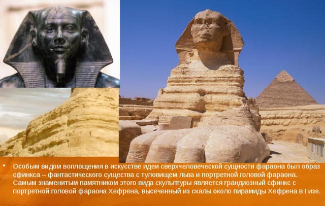 Особым видом воплощения в искусстве идеи сверхчеловеческой сущности фараона был образ сфинкса – фантастического существа с туловищем льва и портретной головой фараона. Самым знаменитым памятником этого вида скульптуры является грандиозный сфинкс с портретной головой фараона Хефрена, высеченный из скалы около пирамиды Хефрена в Гизе. 