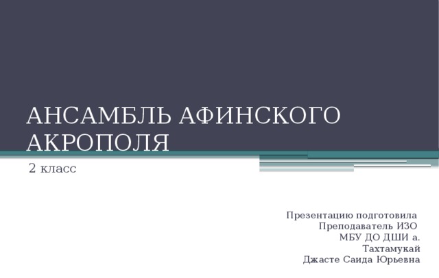 АНСАМБЛЬ АФИНСКОГО АКРОПОЛЯ 2 класс Презентацию подготовила Преподаватель ИЗО МБУ ДО ДШИ а. Тахтамукай Джасте Саида Юрьевна 