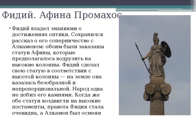 Фидий. Афина Промахос Фидий владел знаниями о достижениях оптики. Сохранился рассказ о его соперничестве с Алкаменом: обоим были заказаны статуи Афины, которые предполагалось водрузить на высокие колонны. Фидий сделал свою статую в соответствии с высотой колонны — на земле она казалась безобразной и непропорциональной. Народ едва не побил его камнями. Когда же обе статуи воздвигли на высокие постаменты, правота Фидия стала очевидна, а Алкамен был осмеян 