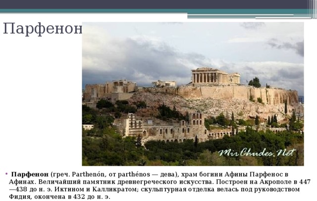 Парфенон  Парфенон (греч. Parthenón, от parthénos — дева), храм богини Афины Парфенос в Афинах. Величайший памятник древнегреческого искусства. Построен на Акрополе в 447—438 до н. э. Иктином и Калликратом; скульптурная отделка велась под руководством Фидия, окончена в 432 до н. э. 
