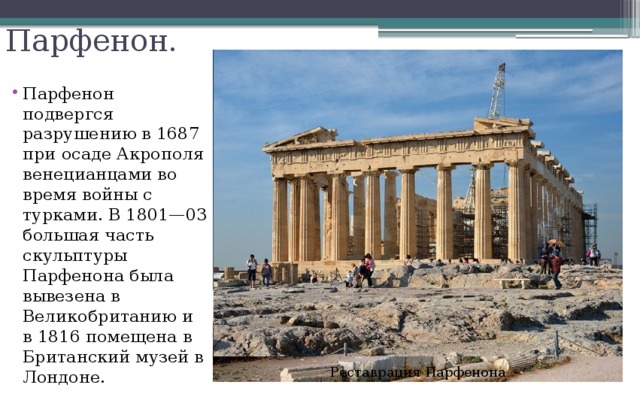 Парфенон. Парфенон подвергся разрушению в 1687 при осаде Акрополя венецианцами во время войны с турками. В 1801—03 большая часть скульптуры Парфенона была вывезена в Великобританию и в 1816 помещена в Британский музей в Лондоне. Реставрация Парфенона 