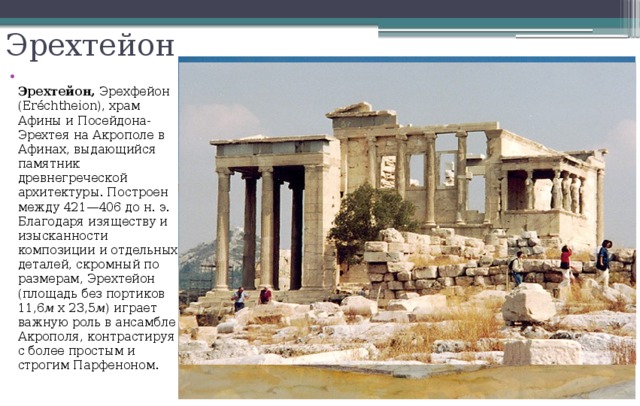 Эрехтейон  Эрехтейон, Эрехфейон (Eréchtheion), храм Афины и Посейдона-Эрехтея на Акрополе в Афинах, выдающийся памятник древнегреческой архитектуры. Построен между 421—406 до н. э. Благодаря изяществу и изысканности композиции и отдельных деталей, скромный по размерам, Эрехтейон (площадь без портиков 11,6 м х 23,5 м ) играет важную роль в ансамбле Акрополя, контрастируя с более простым и строгим Парфеноном. 