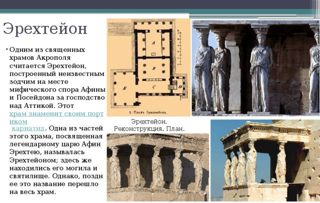 Эрехтейон Одним из священных храмов Акрополя считается Эрехтейон, построенный неизвестным зодчим на месте мифического спора Афины и Посейдона за господство над Аттикой. Этот  храм знаменит своим портиком  кариатид . Одна из частей этого храма, посвященная легендарному царю Афин Эрехтею, называлась Эрехтейоном; здесь же находились его могила и святилище. Однако, позднее это название перешло на весь храм. Эрехтейон. Реконструкция. План. 