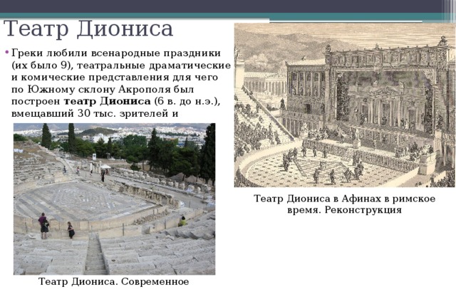 Театр Диониса Греки любили всенародные праздники (их было 9), театральные драматические и комические представления для чего по Южному склону Акрополя был построен театр Диониса (6 в. до н.э.), вмещавший 30 тыс. зрителей и Театр Диониса в Афинах в римское время. Реконструкция Театр Диониса. Современное состояние. 