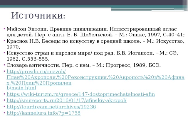 Источники: Мэйсон Энтони. Древние цивилизации. Иллюстрированный атлас для детей. Пер. с англ. Е. Б. Щабельской. – М.: Оникс, 1997, С.40–41; Краснов Н.В. Беседы по искусству в средней школе. – М.: Искусство, 1970, Искусство стран и народов мира/ под ред. Б.В. Иогансон. – М.: СЭ, 1962, С.553–555, Словарь античности. Пер. с нем. – М.: Прогресс, 1989, БСЭ. http ://prosdo.ru/ouazob/ План%20Акрополя.%20Реконструкция.%20Акрополь%20в%20Афинах.%20План%20Пропилеи b/main.html https://wiki-turizm.ru/greece/147-dostoprimechatelnosti-afin http://smireports.ru/2016/01/17/afinskiy-akropol/ http://tourdream.net/archives/19236 http://kannelura.info/? p=1758 