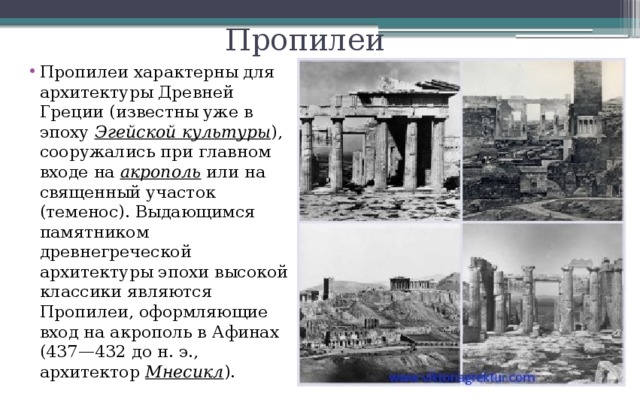Пропилеи Пропилеи характерны для архитектуры Древней Греции (известны уже в эпоху Эгейской культуры ), сооружались при главном входе на акрополь или на священный участок (теменос). Выдающимся памятником древнегреческой архитектуры эпохи высокой классики являются Пропилеи, оформляющие вход на акрополь в Афинах (437—432 до н. э., архитектор Мнесикл ). 