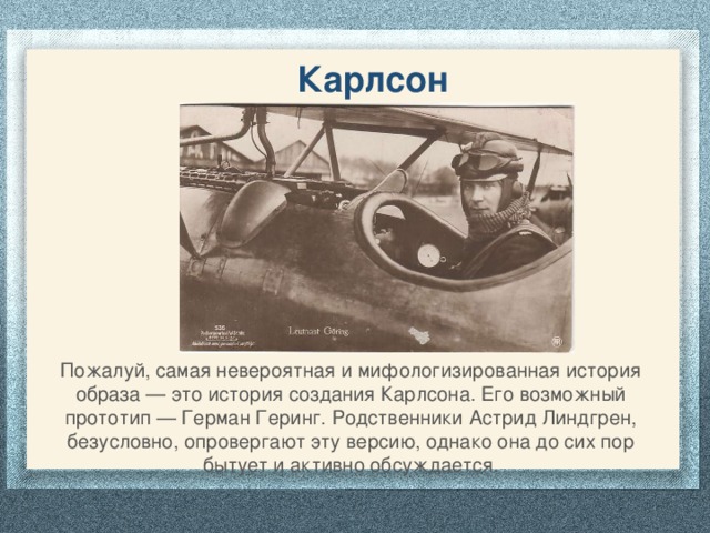 Карлсон Пожалуй, самая невероятная и мифологизированная история образа — это история создания Карлсона. Его возможный прототип — Герман Геринг. Родственники Астрид Линдгрен, безусловно, опровергают эту версию, однако она до сих пор бытует и активно обсуждается.   