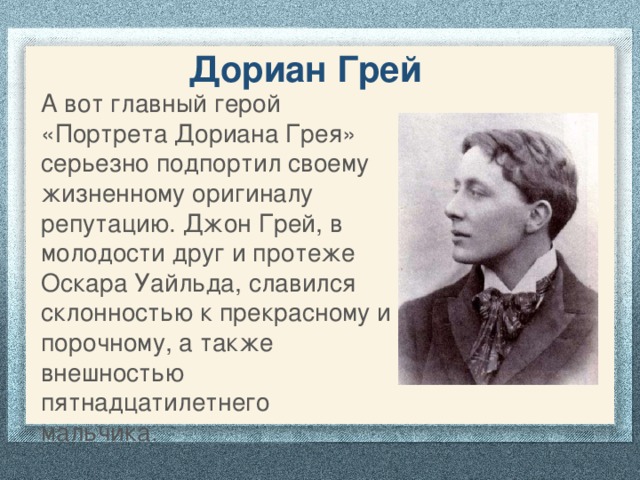 Дориан Грей А вот главный герой «Портрета Дориана Грея» серьезно подпортил своему жизненному оригиналу репутацию. Джон Грей, в молодости друг и протеже Оскара Уайльда, славился склонностью к прекрасному и порочному, а также внешностью пятнадцатилетнего мальчика.    