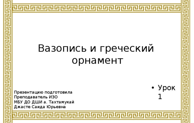 Вазопись и греческий  орнамент Урок 1 Презентацию подготовила Преподаватель ИЗО МБУ ДО ДШИ а. Тахтамукай Джасте Саида Юрьевна 