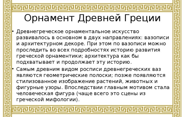 Орнамент Древней Греции Древнегреческое орнаментальное искусство развивалось в основном в двух направлениях: вазописи и архитектурном декоре. При этом по вазописи можно проследить во всех подробностях историю развития греческой орнаментики; архитектура как бы подхватывает и продолжает эту историю. Самым древним видом росписи древнегреческих ваз являются геометрические полоски; позже появляются стилизованное изображение растений, животных и фигурные узоры. Впоследствии главным мотивом стала человеческая фигура (чаще всего это сцены из греческой мифологии). 