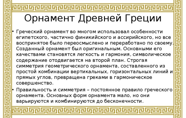 Орнамент Древней Греции Греческий орнамент во многом использовал особенности египетского, частично финикийского и ассирийского, но все воспринятое было переосмыслено и переработано по своему. Созданный орнамент был оригинальным. Основными его качествами становятся легкость и гармония, символическое содержание отодвигается на второй план. Строгая симметрия геометрического орнамента, составленного из простой комбинации вертикальных, горизонтальных линий и прямых углов, превращена греками в гармоническое совершенство. Правильность и симметрия – постоянное правило греческого орнамента. Основных форм орнамента мало, но они варьируются и комбинируются до бесконечности. 
