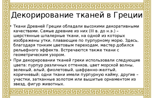 Декорирование тканей в Греции Ткани Древней Греции обладали высокими декоративными качествами. Самые древние из них (III в. до н.э.) – шерстянные шпалерные ткани, на одной из которых изображены утки, плавающие по пурпурному морю. Здесь, благодаря тонким цветовым переходам, мастер добился рельефного эффекта. Встречаются также ткани с геометрическим узором. При декорировании тканей греки использовали следующие цвета: пурпур различных оттенков, цвет морской волны, зеленый, алый, фиолетовый, шафранно-желтый, коричневый; одни ткани имели пурпурную кайму, другие – участки, затканные золотом или вышитые орнаментом из звезд, фигур животных. 