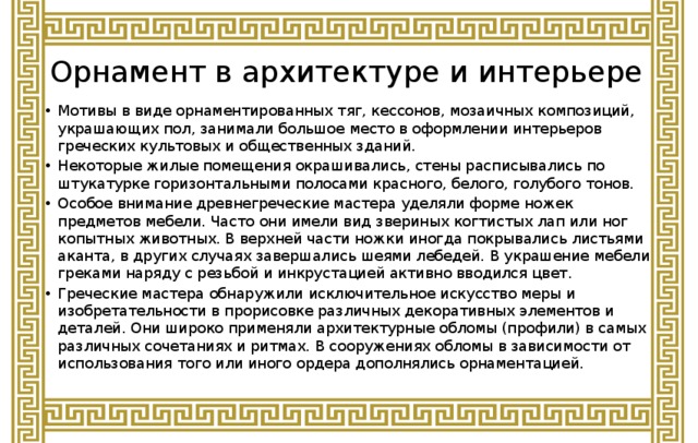 Орнамент в архитектуре и интерьере Мотивы в виде орнаментированных тяг, кессонов, мозаичных композиций, украшающих пол, занимали большое место в оформлении интерьеров греческих культовых и общественных зданий. Некоторые жилые помещения окрашивались, стены расписывались по штукатурке горизонтальными полосами красного, белого, голубого тонов. Особое внимание древнегреческие мастера уделяли форме ножек предметов мебели. Часто они имели вид звериных когтистых лап или ног копытных животных. В верхней части ножки иногда покрывались листьями аканта, в других случаях завершались шеями лебедей. В украшение мебели греками наряду с резьбой и инкрустацией активно вводился цвет. Греческие мастера обнаружили исключительное искусство меры и изобретательности в прорисовке различных декоративных элементов и деталей. Они широко применяли архитектурные обломы (профили) в самых различных сочетаниях и ритмах. В сооружениях обломы в зависимости от использования того или иного ордера дополнялись орнаментацией. 