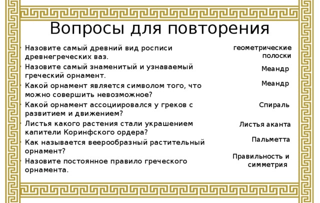 Вопросы для повторения геометрические полоски Назовите самый древний вид росписи древнегреческих ваз. Назовите самый знаменитый и узнаваемый греческий орнамент. Какой орнамент является символом того, что можно совершить невозможное? Какой орнамент ассоциировался у греков с развитием и движением? Листья какого растения стали украшением капители Коринфского ордера? Как называется веерообразный растительный орнамент? Назовите постоянное правило греческого орнамента. Меандр Меандр Спираль Листья аканта Пальметта Правильность и симметрия 