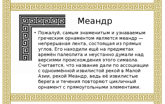 Меандр Пожалуй, самым знаменитым и узнаваемым греческим орнаментом является меандр — непрерывная лента, состоящая из прямых углов. Его находили ещё на предметах времён палеолита и неустанно думали над версиями происхождения этого символа. Считается, что название дали по ассоциации с одноимённой извилистой рекой в Малой Азии, рекой Меандр, ведь её извилистые берега и течения повторяют цикличный орнамент с прямоугольными элементами. 