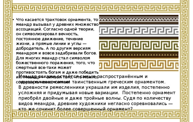 Что касается трактовок орнамента, то меандр вызывал у древних множество ассоциаций. Согласно одной теории, он символизировал вечность, постоянное движение, течение жизни, а прямые линии и углы — добродетель. А по другим версиям меандром и вовсе задабривали богов. Для многих меандр стал символом божественного поражения, того, что смертный все-таки может противостоять богам и даже победить их. Меандр — символ того, что можно совершить невозможное!   Меандр веками остаётся самым распространённым и одновременно самым таинственным греческим орнаментом. В древности ремесленники украшали им изделия, постепенно усложняя и придумывая новые вариации. Постепенно орнамент приобрёл двойные и даже тройные волны. Судя по количеству видов меандра, древние художники негласно соревновались — кто же сочинит более совершенный орнамент? 