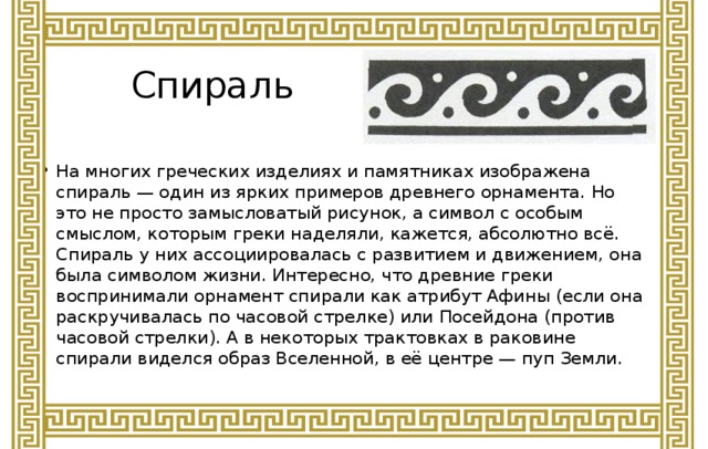 Спираль На многих греческих изделиях и памятниках изображена спираль — один из ярких примеров древнего орнамента. Но это не просто замысловатый рисунок, а символ с особым смыслом, которым греки наделяли, кажется, абсолютно всё. Спираль у них ассоциировалась с развитием и движением, она была символом жизни. Интересно, что древние греки воспринимали орнамент спирали как атрибут Афины (если она раскручивалась по часовой стрелке) или Посейдона (против часовой стрелки). А в некоторых трактовках в раковине спирали виделся образ Вселенной, в её центре — пуп Земли.    