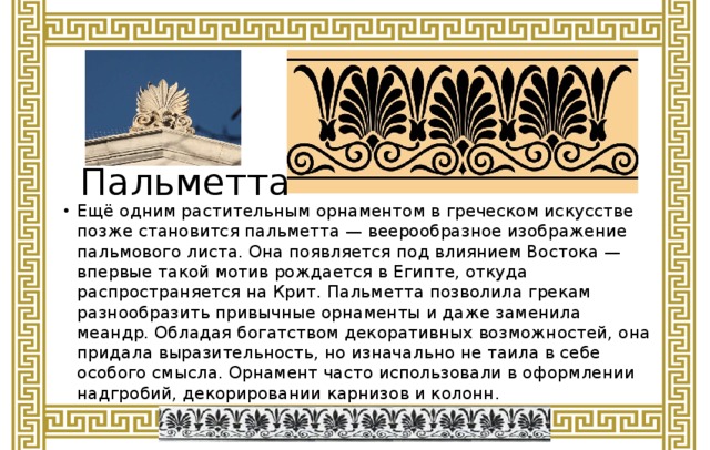 Пальметта Ещё одним растительным орнаментом в греческом искусстве позже становится пальметта — веерообразное изображение пальмового листа. Она появляется под влиянием Востока — впервые такой мотив рождается в Египте, откуда распространяется на Крит. Пальметта позволила грекам разнообразить привычные орнаменты и даже заменила меандр. Обладая богатством декоративных возможностей, она придала выразительность, но изначально не таила в себе особого смысла. Орнамент часто использовали в оформлении надгробий, декорировании карнизов и колонн.  
