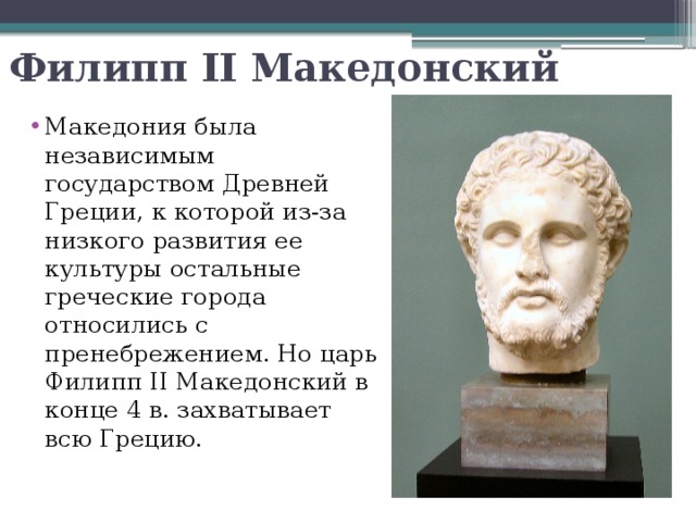 Филипп II Македонский Македония была независимым государством Древней Греции, к которой из-за низкого развития ее культуры остальные греческие города относились с пренебрежением. Но царь Филипп II Македонский в конце 4 в. захватывает всю Грецию. 