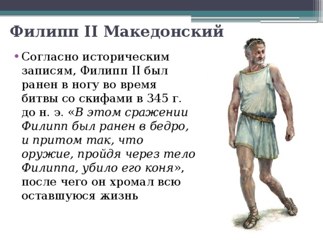 Филипп II Македонский Согласно историческим записям, Филипп II был ранен в ногу во время битвы со скифами в 345 г. до н. э. « В этом сражении Филипп был ранен в бедро, и притом так, что оружие, пройдя через тело Филиппа, убило его коня », после чего он хромал всю оставшуюся жизнь   