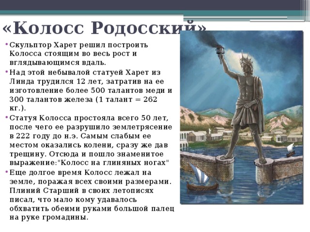 «Колосс Родосский» Скульптор Харет решил построить Колосса стоящим во весь рост и вглядывающимся вдаль.  Над этой небывалой статуей Харет из Линда трудился 12 лет, затратив на ее изготовление более 500 талантов меди и 300 талантов железа (1 талант = 262 кг.). Статуя Колосса простояла всего 50 лет, после чего ее разрушило землетрясение в 222 году до н.э. Самым слабым ее местом оказались колени, сразу же дав трещину. Отсюда и пошло знаменитое выражение: