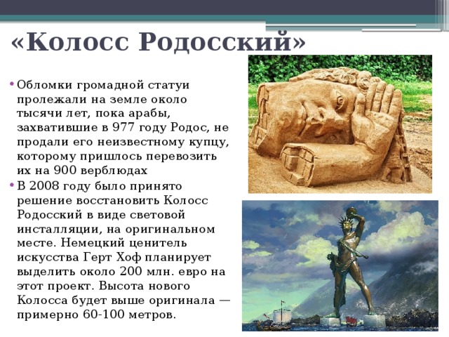 «Колосс Родосский» Обломки громадной статуи пролежали на земле около тысячи лет, пока арабы, захватившие в 977 году Родос, не продали его неизвестному купцу, которому пришлось перевозить их на 900 верблюдах В 2008 году было принято решение восстановить Колосс Родосский в виде световой инсталляции, на оригинальном месте. Немецкий ценитель искусства Герт Хоф планирует выделить около 200 млн. евро на этот проект. Высота нового Колосса будет выше оригинала — примерно 60-100 метров. 