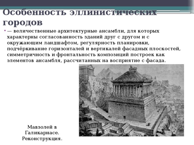 Особенность эллинистических городов — величественные архитектурные ансамбли, для которых характерны согласованность зданий друг с другом и с окружающим ландшафтом, регулярность планировки, подчёркивание горизонталей и вертикалей фасадных плоскостей, симметричность и фронтальность композиций построек как элементов ансамбля, рассчитанных на восприятие с фасада. Мавзолей в Галикарнасе. Реконструкция. 