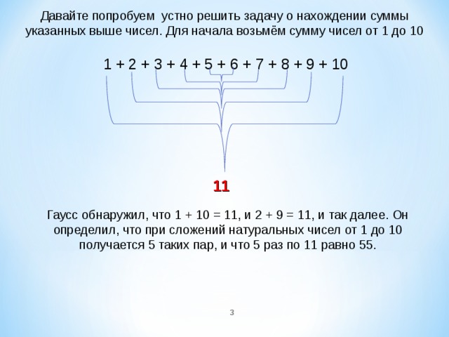 Давайте попробуем  устно решить задачу о нахождении суммы указанных выше чисел. Для начала возьмём сумму чисел от 1 до 10 1 + 2 + 3 + 4 + 5 + 6 + 7 + 8 + 9 + 10 11 Гаусс обнаружил, что 1 + 10 = 11, и 2 + 9 = 11, и так далее. Он определил, что при сложений натуральных чисел от 1 до 10 получается 5 таких пар, и что 5 раз по 11 равно 55.  