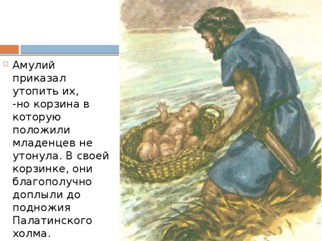 Амулий приказал утопить их,  -но корзина в которую положили младенцев не утонула. В своей корзинке, они благополучно доплыли до подножия Палатинского холма. 