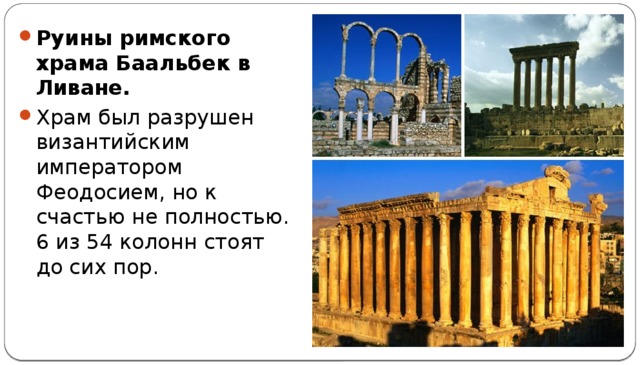 Руины римского храма Баальбек в Ливане. Храм был разрушен византийским императором Феодосием, но к счастью не полностью. 6 из 54 колонн стоят до сих пор.   Хотя останки этого великолепного храма хорошо сохранились, это место редко посещается туристами из-за неспокойной военной обстановки в государстве.  
