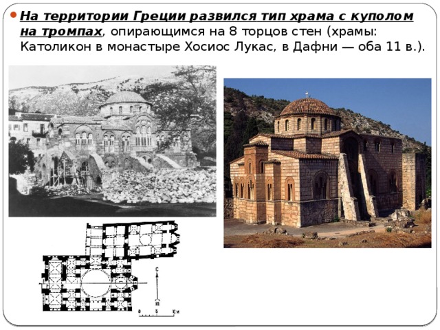 На территории Греции развился  тип храма с куполом на тромпах , опирающимся на 8 торцов стен (храмы: Католикон в монастыре Хосиос Лукас, в Дафни — оба 11 в.). 