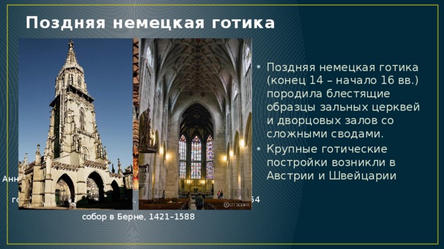 Поздняя немецкая готика Поздняя немецкая готика (конец 14 – начало 16 вв.) породила блестящие образцы зальных церквей и дворцовых залов со сложными сводами. Крупные готические постройки возникли в Австрии и Швейцарии Анненкирхе в Аннаберг-Буххольце, 1499–1525) Альбрехтсбург в Мейсене, 1471–1485 готические части собора св. Стефана в Вене, 1304–1454 собор в Берне, 1421–1588 