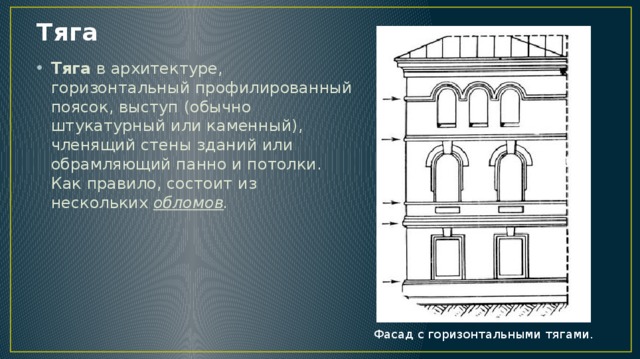 Тяга Тяга в архитектуре, горизонтальный профилированный поясок, выступ (обычно штукатурный или каменный), членящий стены зданий или обрамляющий панно и потолки. Как правило, состоит из нескольких обломов . Фасад с горизонтальными тягами. 