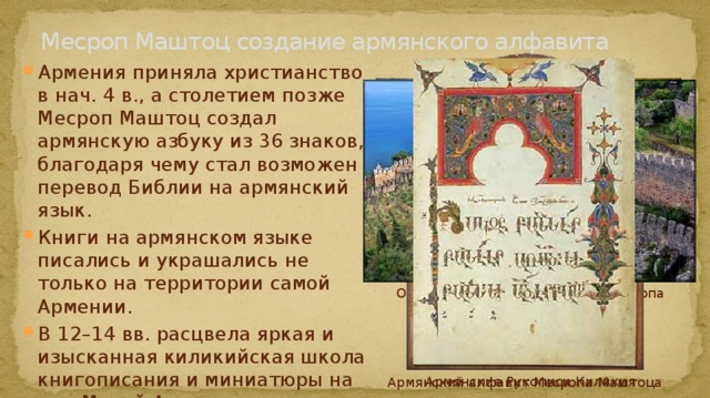 Месроп Маштоц создание армянского алфавита Армения приняла христианство в нач. 4 в., а столетием позже Месроп Маштоц создал армянскую азбуку из 36 знаков, благодаря чему стал возможен перевод Библии на армянский язык. Книги на армянском языке писались и украшались не только на территории самой Армении. В 12–14 вв. расцвела яркая и изысканная киликийская школа книгописания и миниатюры на юге Малой Азии, в самостоятельном Киликийском армянском царстве. Ошакан. Неугасмая лампада Месропа Маштоца Киликия Армянские Рукописи Киликия Армянский алфавит Месропа Маштоца 