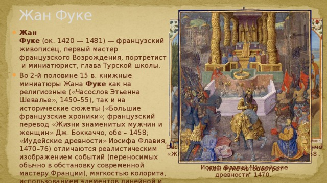 Жан Фуке Жан Фуке  (ок. 1420 — 1481) — французский живописец, первый мастер французского Возрождения, портретист и миниатюрист, глава Турской школы. Во 2-й половине 15 в. книжные миниатюры Жана Фуке как на религиозные («Часослов Этьенна Шевалье», 1450–55), так и на исторические сюжеты («Большие французские хроники»; французский перевод «Жизни знаменитых мужчин и женщин» Дж. Боккаччо, обе – 1458; «Иудейские древности» Иосифа Флавия, 1470–76) отличаются реалистическим изображением событий (переносимых обычно в обстановку современной мастеру Франции), мягкостью колорита, использованием элементов линейной и воздушной перспективы. Decameron, . Миниатюра из книги Дж. Боккаччо «Жизнь знаменитых мужчин и женщин» 1458 . «Часослов Этьенна Шевалье», разворот «Большие французские хроники» Иосиф Флавий 