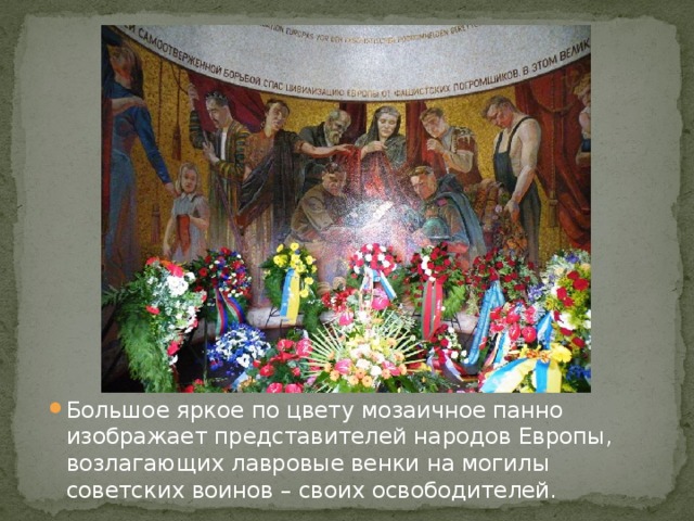 Большое яркое по цвету мозаичное панно изображает представителей народов Европы, возлагающих лавровые венки на могилы советских воинов – своих освободителей. 