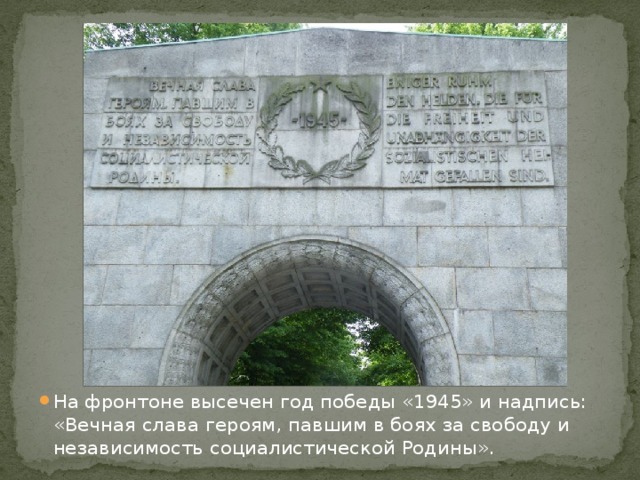 На фронтоне высечен год победы «1945» и надпись: «Вечная слава героям, павшим в боях за свободу и независимость социалистической Родины». 