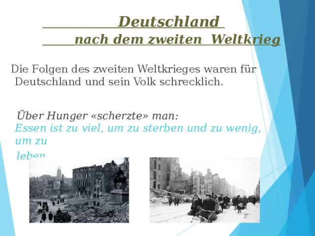  Deutschland   nach dem zweiten Weltkrieg  Die Folgen des zweiten Weltkrieges waren für Deutschland und sein Volk schrecklich.  Über Hunger «scherzte» man: Essen ist zu viel, um zu sterben und zu wenig, um zu leben. 