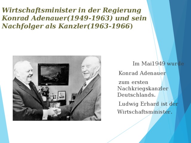Wirtschaftsminister in der Regierung Konrad Adenauer(1949-1963) und sein Nachfolger als Kanzler(1963-1966 )  Im Mai1949 wurde  Konrad Adenauer  zum ersten Nachkriegskanzler Deutschlands.  Ludwig Erhard ist der Wirtschaftsminister .                                                          . 