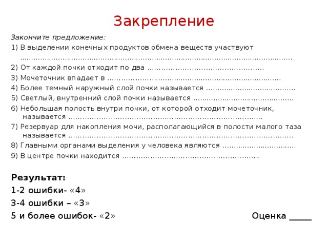 Закрепление Закончите предложение: 1) В выделении конечных продуктов обмена веществ участвуют  .......................................................................................................................... 2) От каждой почки отходит по два ………………………………………….. 3) Мочеточник впадает в ………………........................................................... 4) Более темный наружный слой почки называется ........................................ 5) Светлый, внутренний слой почки называется ............................................. 6) Небольшая полость внутри почки, от которой отходит мочеточник, называется ……………………………………………………………………….. 7) Резервуар для накопления мочи, располагающийся в полости малого таза называется …………………………………………………………………………………… 8) Главными органами выделения у человека являются ................................. 9) В центре почки находится …………………………………………………..   Результат: 1-2 ошибки- «4» 3-4 ошибки – «3» 5 и более ошибок- «2» Оценка _____  