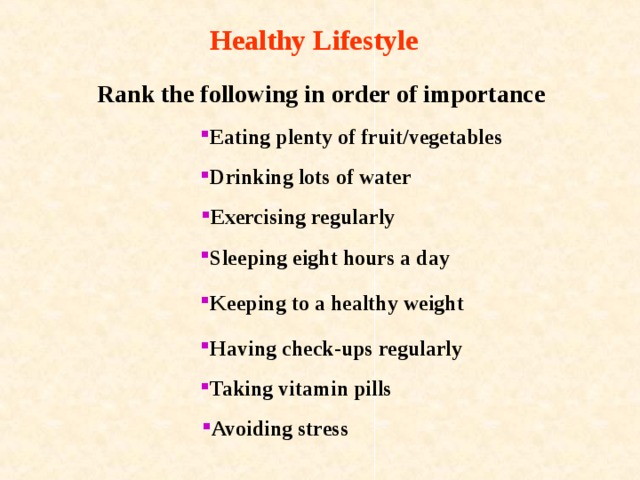 Healthy Lifestyle   Rank the following in order of importance  Eating plenty of fruit/vegetables Drinking lots of water Exercising regularly Sleeping eight hours a day Keeping to a healthy weight Having check-ups regularly Taking vitamin pills Avoiding stress 