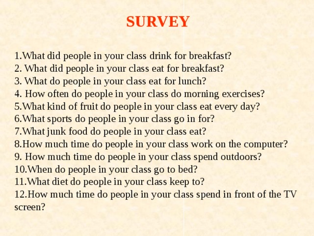 SURVEY  1.What did people in your class drink for breakfast? 2. What did people in your class eat for breakfast? 3. What do people in your class eat for lunch? 4. How often do people in your class do morning exercises? 5.What kind of fruit do people in your class eat every day? 6.What sports do people in your class go in for? 7.What junk food do people in your class eat? 8.How much time do people in your class work on the computer? 9. How much time do people in your class spend outdoors? 10.When do people in your class go to bed? 11.What diet do people in your class keep to? 12.How much time do people in your class spend in front of the TV screen? 