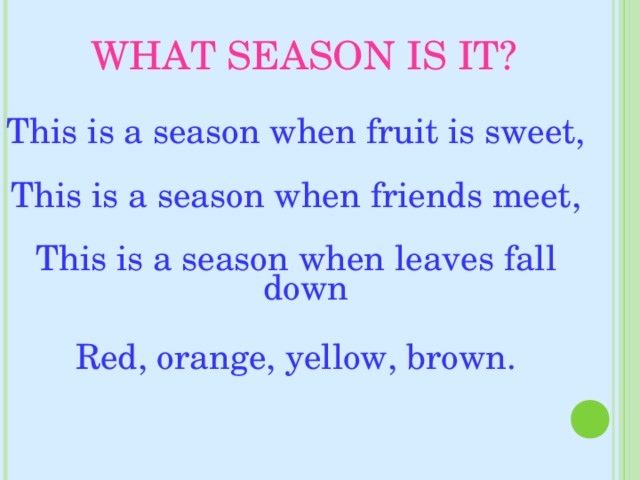 WHAT SEASON IS IT? This is a season when fruit is sweet,   This is a season when friends meet,   This is a season when leaves fall down Red, orange, yellow, brown.    