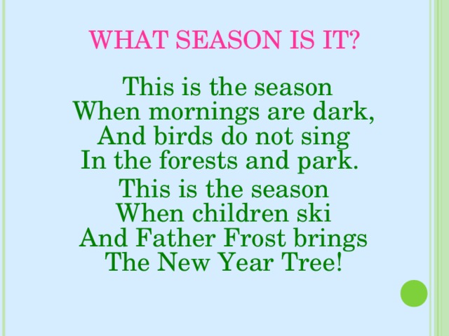 WHAT SEASON IS IT?  This is the season  When mornings are dark,  And birds do not sing  In the forests and park.  This is the season  When children ski  And Father Frost brings  The New Year Tree!   