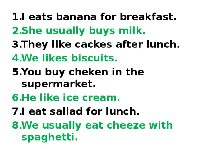 I eats banana for breakfast. She usually buys milk. They like cackes after lunch. We likes biscuits. You buy cheken in the supermarket. He like ice cream. I eat sallad for lunch. We usually eat cheeze with spaghetti. 