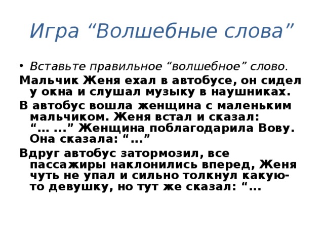 Игра “Волшебные слова” Вставьте правильное “волшебное” слово.  Мальчик Женя ехал в автобусе, он сидел у окна и слушал музыку в наушниках. В автобус вошла женщина с маленьким мальчиком. Женя встал и сказал: “… ...” Женщина поблагодарила Вову. Она сказала: “...” Вдруг автобус затормозил, все пассажиры наклонились вперед, Женя чуть не упал и сильно толкнул какую-то девушку, но тут же сказал: “...  