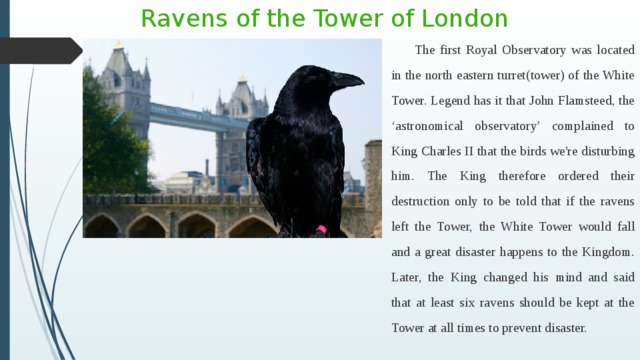 Ravens of the Tower of London The first Royal Observatory was located in the north eastern turret(tower) of the White Tower. Legend has it that John Flamsteed, the ‘astronomical observatory’ complained to King Charles II that the birds we're disturbing him. The King therefore ordered their destruction only to be told that if the ravens left the Tower, the White Tower would fall and a great disaster happens to the Kingdom. Later, the King changed his mind and said that at least six ravens should be kept at the Tower at all times to prevent disaster. 