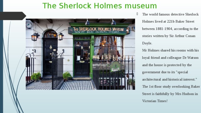 The Sherlock Holmes museum The world famous detective Sherlock Holmes lived at 221b Baker Street between 1881-1904, according to the stories written by Sir Arthur Conan Doyle.   Mr Holmes shared his rooms with his loyal friend and colleague Dr Watson and the house is protected by the government due to its 